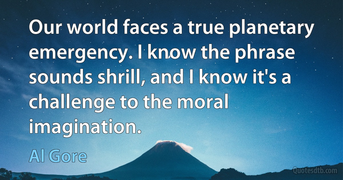 Our world faces a true planetary emergency. I know the phrase sounds shrill, and I know it's a challenge to the moral imagination. (Al Gore)