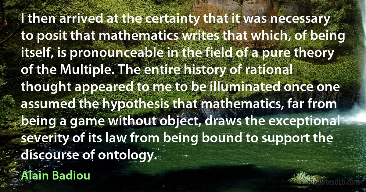 I then arrived at the certainty that it was necessary to posit that mathematics writes that which, of being itself, is pronounceable in the field of a pure theory of the Multiple. The entire history of rational thought appeared to me to be illuminated once one assumed the hypothesis that mathematics, far from being a game without object, draws the exceptional severity of its law from being bound to support the discourse of ontology. (Alain Badiou)