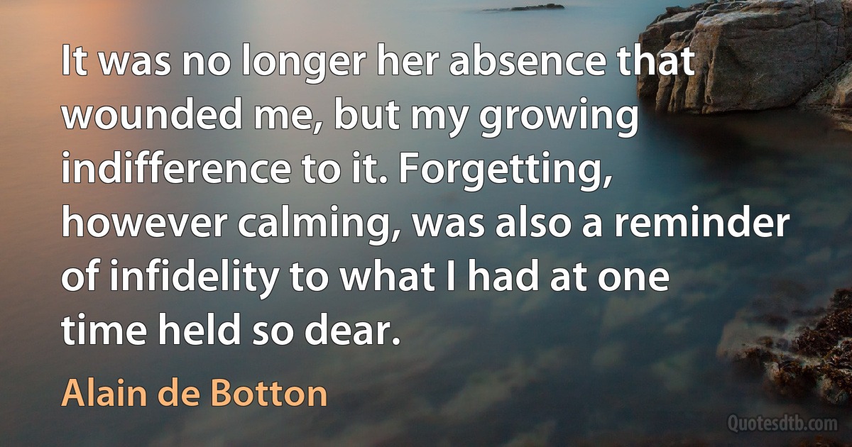 It was no longer her absence that wounded me, but my growing indifference to it. Forgetting, however calming, was also a reminder of infidelity to what I had at one time held so dear. (Alain de Botton)