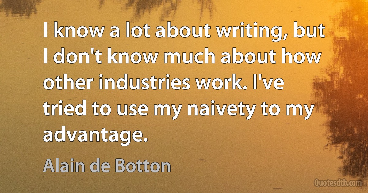 I know a lot about writing, but I don't know much about how other industries work. I've tried to use my naivety to my advantage. (Alain de Botton)