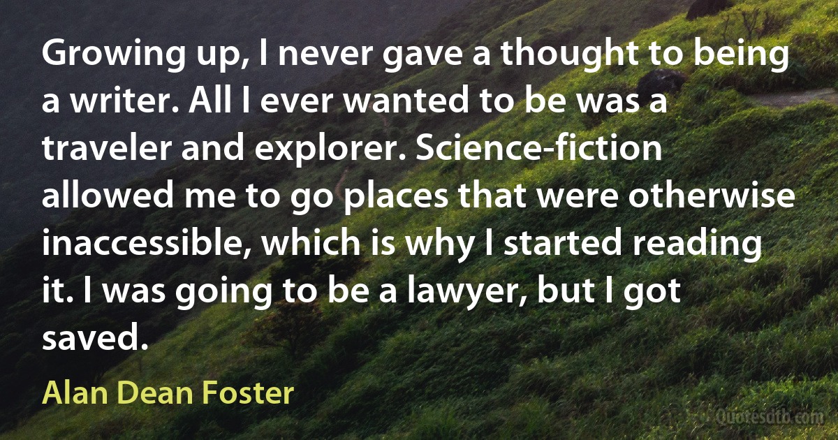 Growing up, I never gave a thought to being a writer. All I ever wanted to be was a traveler and explorer. Science-fiction allowed me to go places that were otherwise inaccessible, which is why I started reading it. I was going to be a lawyer, but I got saved. (Alan Dean Foster)