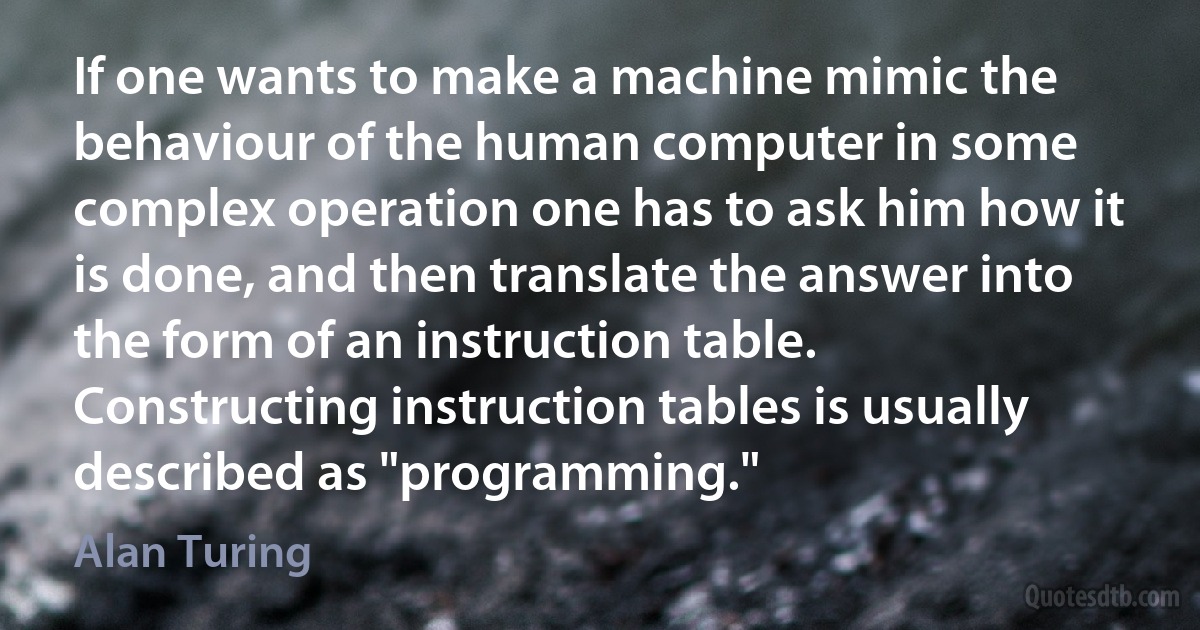 If one wants to make a machine mimic the behaviour of the human computer in some complex operation one has to ask him how it is done, and then translate the answer into the form of an instruction table. Constructing instruction tables is usually described as "programming." (Alan Turing)