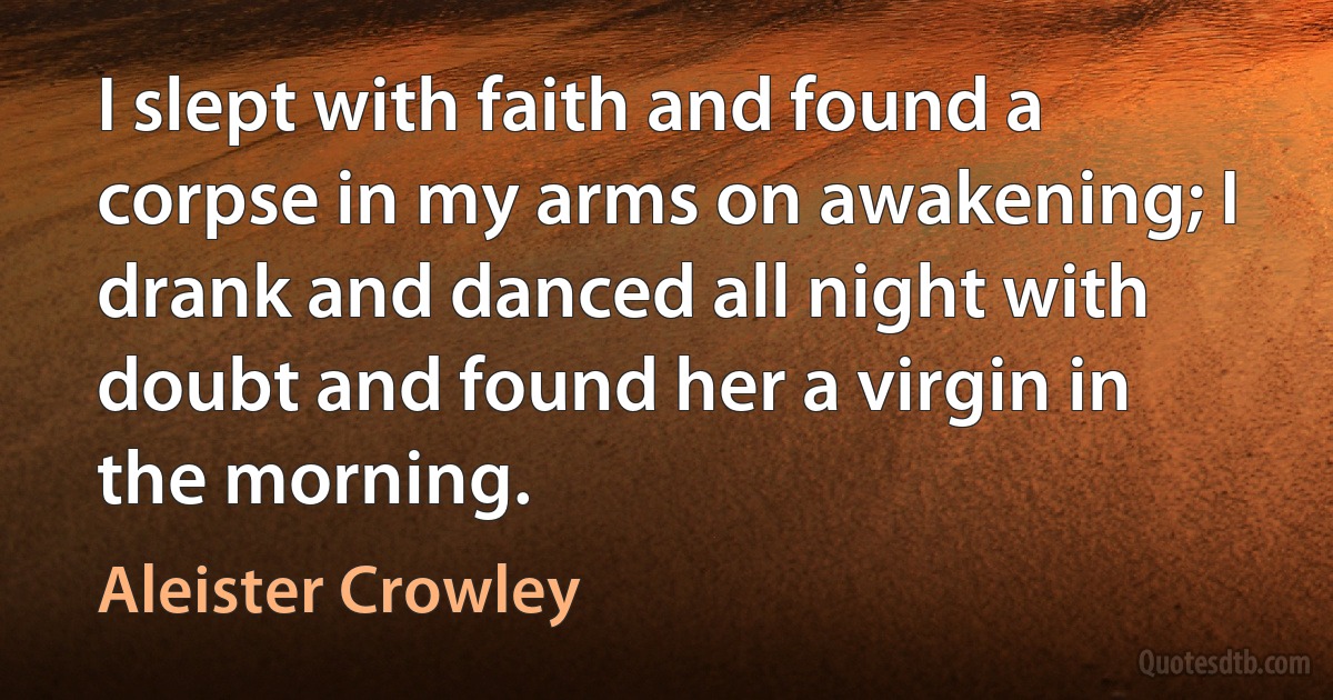 I slept with faith and found a corpse in my arms on awakening; I drank and danced all night with doubt and found her a virgin in the morning. (Aleister Crowley)