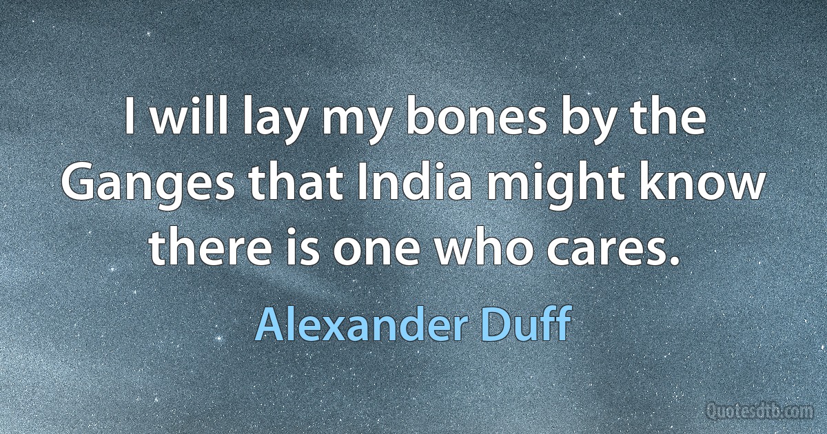 I will lay my bones by the Ganges that India might know there is one who cares. (Alexander Duff)