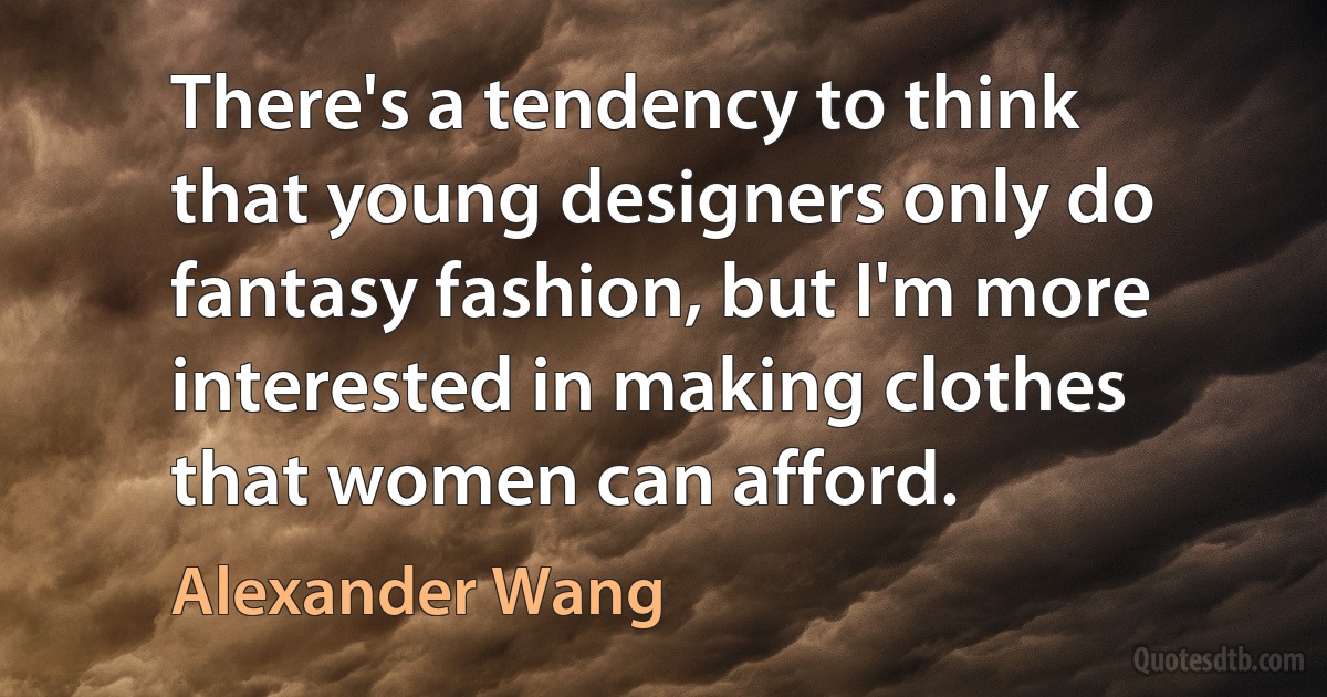 There's a tendency to think that young designers only do fantasy fashion, but I'm more interested in making clothes that women can afford. (Alexander Wang)