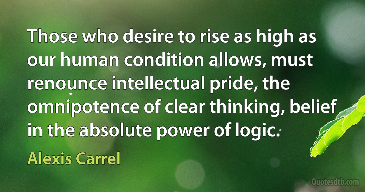 Those who desire to rise as high as our human condition allows, must renounce intellectual pride, the omnipotence of clear thinking, belief in the absolute power of logic. (Alexis Carrel)