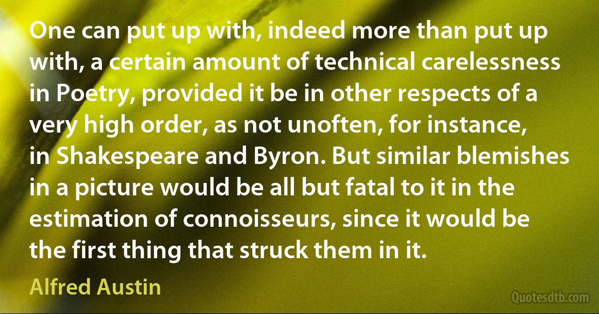 One can put up with, indeed more than put up with, a certain amount of technical carelessness in Poetry, provided it be in other respects of a very high order, as not unoften, for instance, in Shakespeare and Byron. But similar blemishes in a picture would be all but fatal to it in the estimation of connoisseurs, since it would be the first thing that struck them in it. (Alfred Austin)