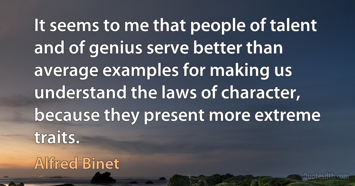 It seems to me that people of talent and of genius serve better than average examples for making us understand the laws of character, because they present more extreme traits. (Alfred Binet)