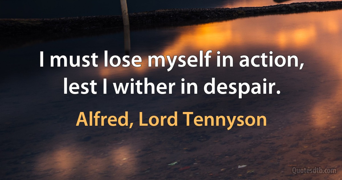 I must lose myself in action, lest I wither in despair. (Alfred, Lord Tennyson)