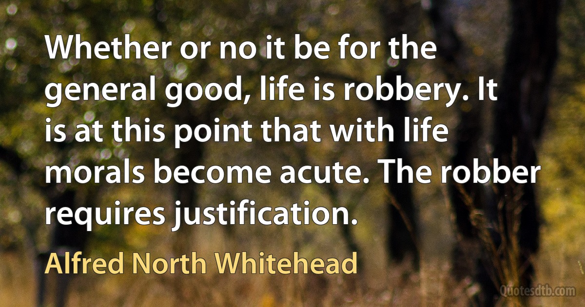 Whether or no it be for the general good, life is robbery. It is at this point that with life morals become acute. The robber requires justification. (Alfred North Whitehead)