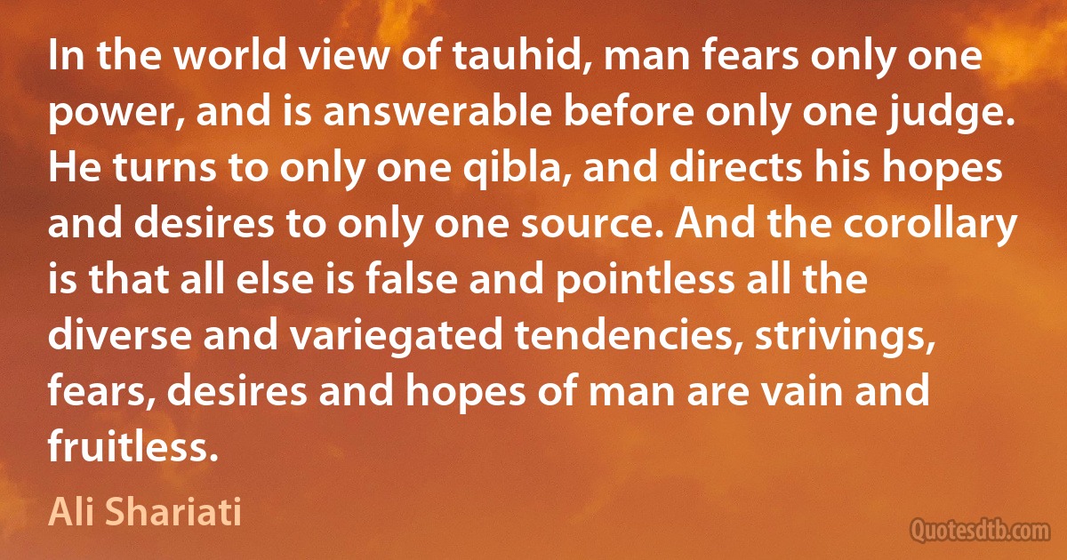 In the world view of tauhid, man fears only one power, and is answerable before only one judge. He turns to only one qibla, and directs his hopes and desires to only one source. And the corollary is that all else is false and pointless all the diverse and variegated tendencies, strivings, fears, desires and hopes of man are vain and fruitless. (Ali Shariati)