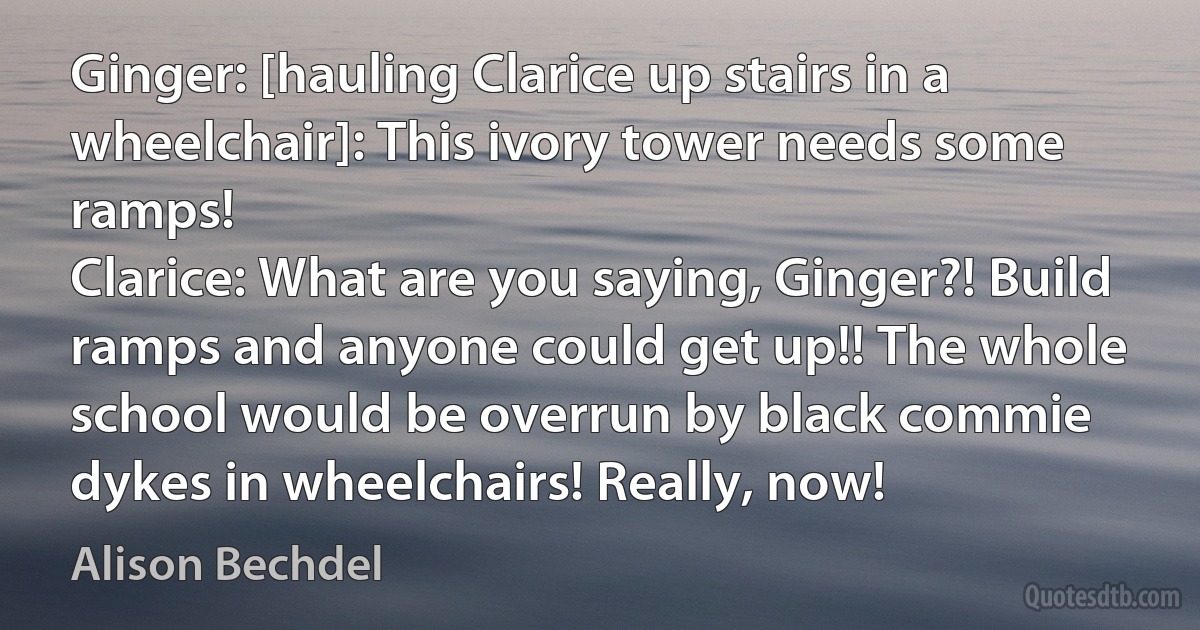 Ginger: [hauling Clarice up stairs in a wheelchair]: This ivory tower needs some ramps!
Clarice: What are you saying, Ginger?! Build ramps and anyone could get up!! The whole school would be overrun by black commie dykes in wheelchairs! Really, now! (Alison Bechdel)