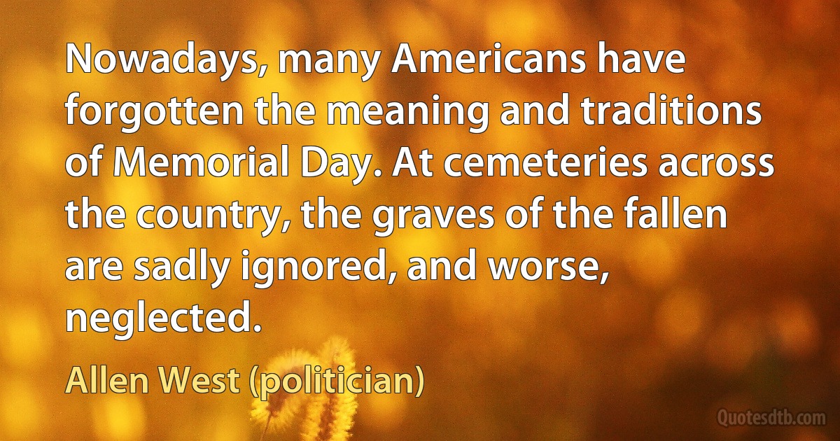 Nowadays, many Americans have forgotten the meaning and traditions of Memorial Day. At cemeteries across the country, the graves of the fallen are sadly ignored, and worse, neglected. (Allen West (politician))