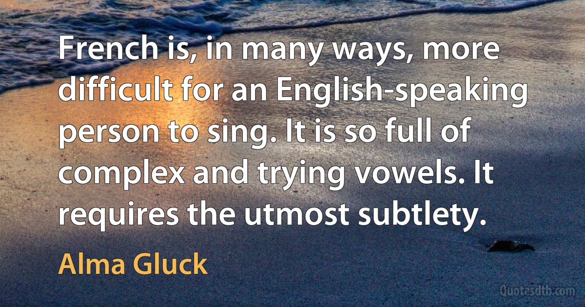 French is, in many ways, more difficult for an English-speaking person to sing. It is so full of complex and trying vowels. It requires the utmost subtlety. (Alma Gluck)