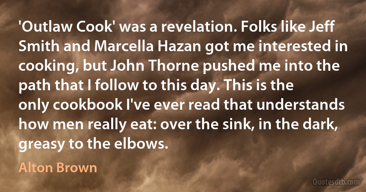 'Outlaw Cook' was a revelation. Folks like Jeff Smith and Marcella Hazan got me interested in cooking, but John Thorne pushed me into the path that I follow to this day. This is the only cookbook I've ever read that understands how men really eat: over the sink, in the dark, greasy to the elbows. (Alton Brown)