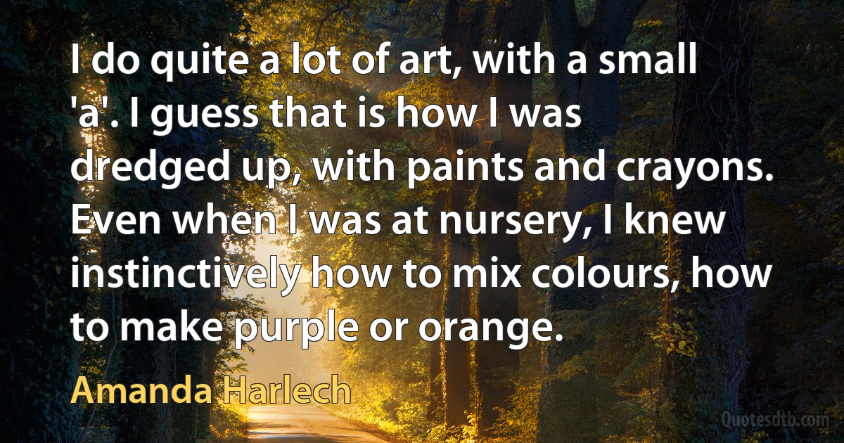 I do quite a lot of art, with a small 'a'. I guess that is how I was dredged up, with paints and crayons. Even when I was at nursery, I knew instinctively how to mix colours, how to make purple or orange. (Amanda Harlech)