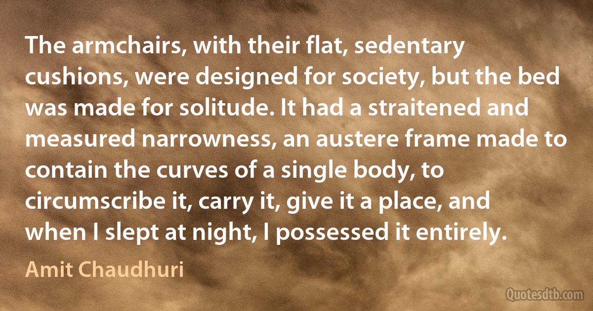 The armchairs, with their flat, sedentary cushions, were designed for society, but the bed was made for solitude. It had a straitened and measured narrowness, an austere frame made to contain the curves of a single body, to circumscribe it, carry it, give it a place, and when I slept at night, I possessed it entirely. (Amit Chaudhuri)