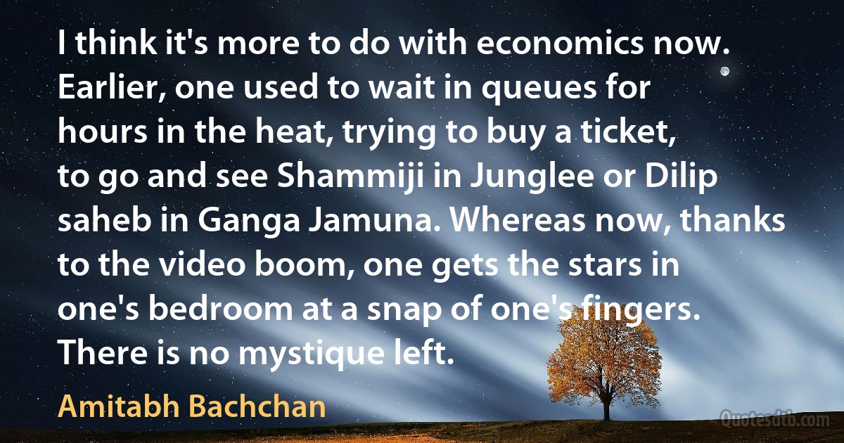 I think it's more to do with economics now. Earlier, one used to wait in queues for hours in the heat, trying to buy a ticket, to go and see Shammiji in Junglee or Dilip saheb in Ganga Jamuna. Whereas now, thanks to the video boom, one gets the stars in one's bedroom at a snap of one's fingers. There is no mystique left. (Amitabh Bachchan)