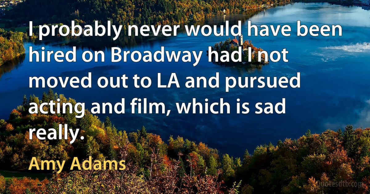 I probably never would have been hired on Broadway had I not moved out to LA and pursued acting and film, which is sad really. (Amy Adams)