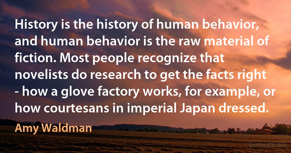 History is the history of human behavior, and human behavior is the raw material of fiction. Most people recognize that novelists do research to get the facts right - how a glove factory works, for example, or how courtesans in imperial Japan dressed. (Amy Waldman)