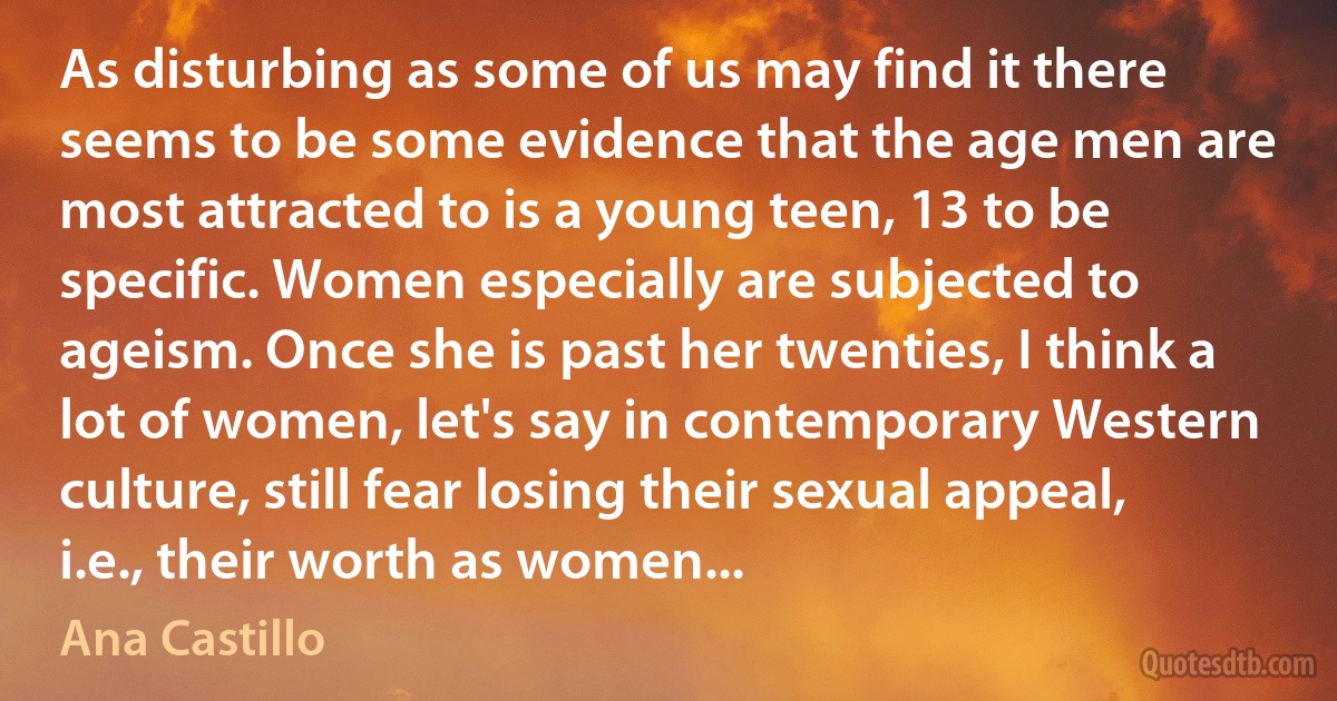 As disturbing as some of us may find it there seems to be some evidence that the age men are most attracted to is a young teen, 13 to be specific. Women especially are subjected to ageism. Once she is past her twenties, I think a lot of women, let's say in contemporary Western culture, still fear losing their sexual appeal, i.e., their worth as women... (Ana Castillo)