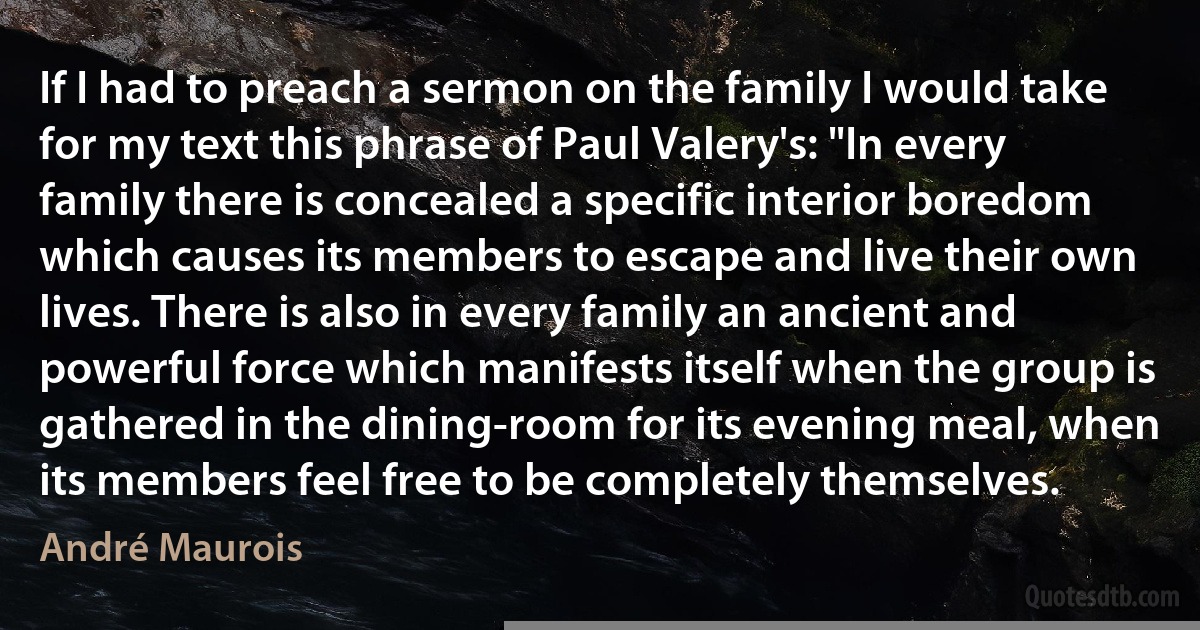 If I had to preach a sermon on the family I would take for my text this phrase of Paul Valery's: "In every family there is concealed a specific interior boredom which causes its members to escape and live their own lives. There is also in every family an ancient and powerful force which manifests itself when the group is gathered in the dining-room for its evening meal, when its members feel free to be completely themselves. (André Maurois)