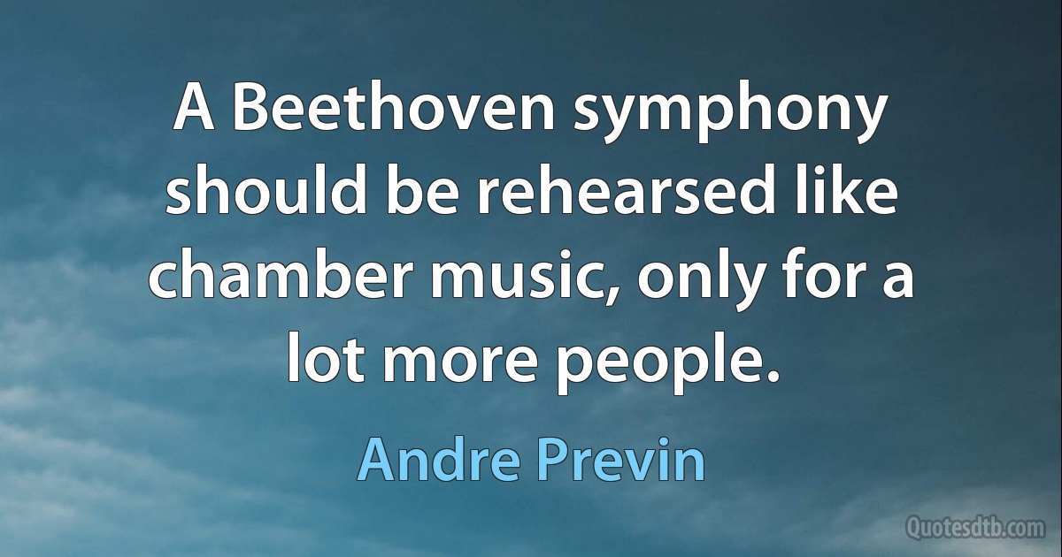 A Beethoven symphony should be rehearsed like chamber music, only for a lot more people. (Andre Previn)