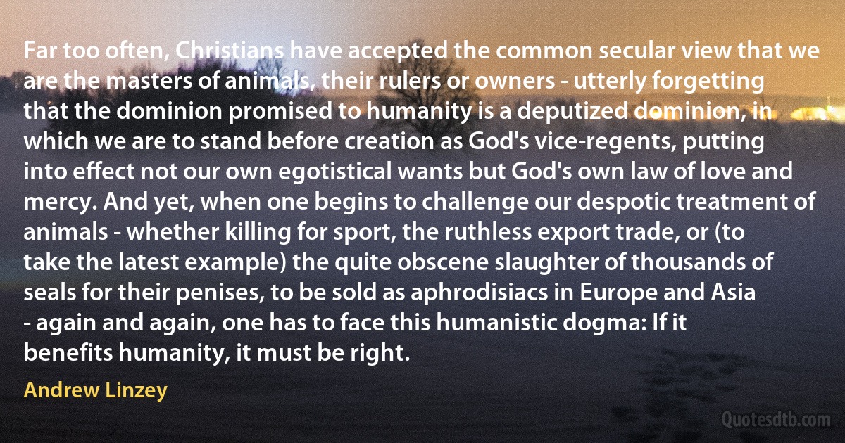 Far too often, Christians have accepted the common secular view that we are the masters of animals, their rulers or owners - utterly forgetting that the dominion promised to humanity is a deputized dominion, in which we are to stand before creation as God's vice-regents, putting into effect not our own egotistical wants but God's own law of love and mercy. And yet, when one begins to challenge our despotic treatment of animals - whether killing for sport, the ruthless export trade, or (to take the latest example) the quite obscene slaughter of thousands of seals for their penises, to be sold as aphrodisiacs in Europe and Asia - again and again, one has to face this humanistic dogma: If it benefits humanity, it must be right. (Andrew Linzey)