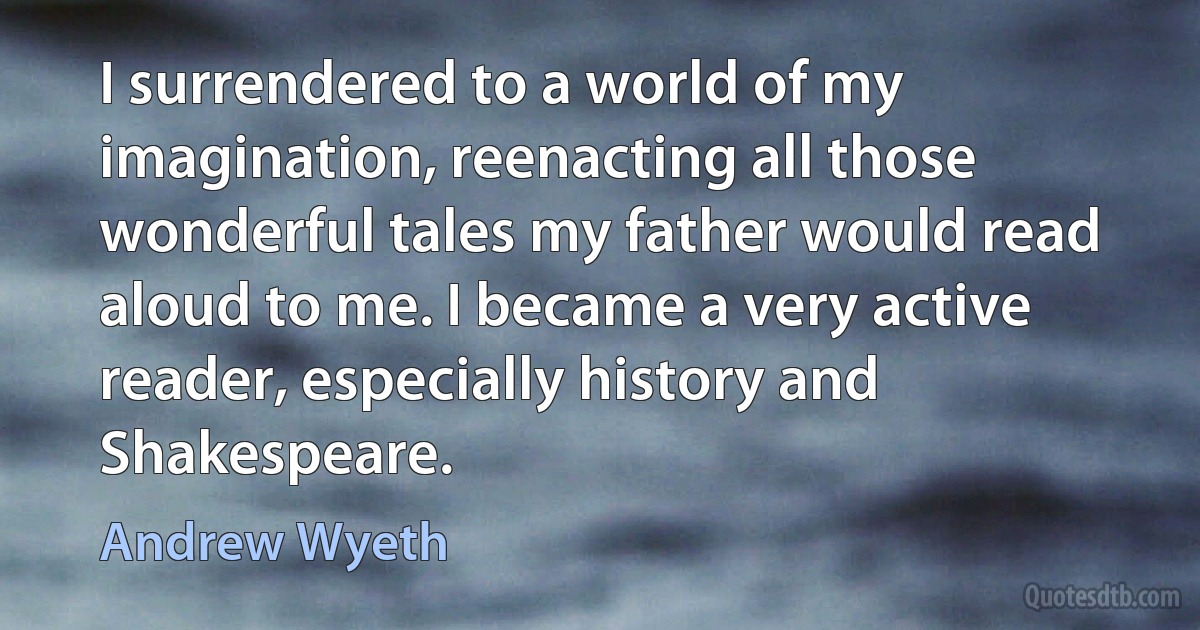 I surrendered to a world of my imagination, reenacting all those wonderful tales my father would read aloud to me. I became a very active reader, especially history and Shakespeare. (Andrew Wyeth)