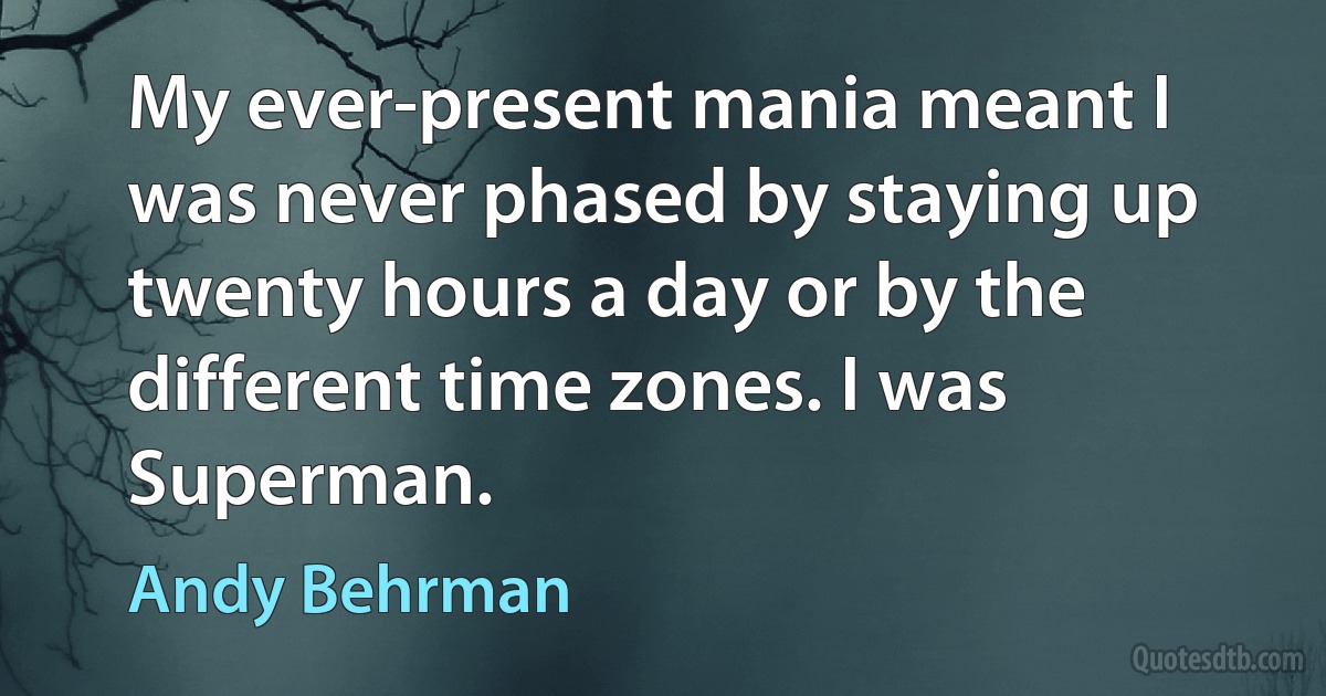 My ever-present mania meant I was never phased by staying up twenty hours a day or by the different time zones. I was Superman. (Andy Behrman)