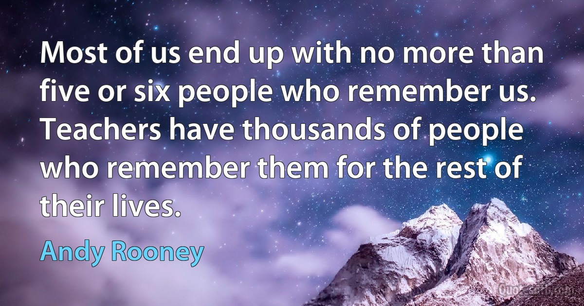 Most of us end up with no more than five or six people who remember us. Teachers have thousands of people who remember them for the rest of their lives. (Andy Rooney)