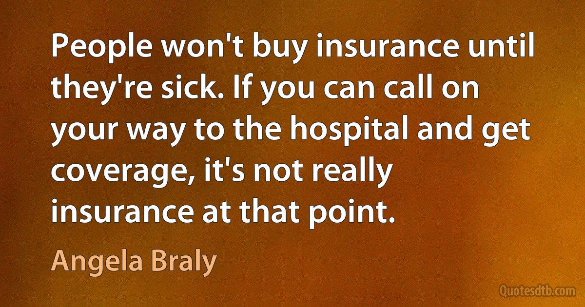 People won't buy insurance until they're sick. If you can call on your way to the hospital and get coverage, it's not really insurance at that point. (Angela Braly)