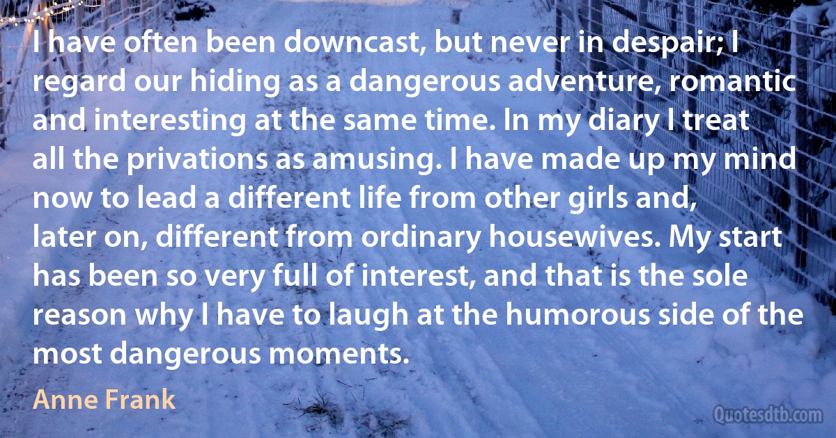 I have often been downcast, but never in despair; I regard our hiding as a dangerous adventure, romantic and interesting at the same time. In my diary I treat all the privations as amusing. I have made up my mind now to lead a different life from other girls and, later on, different from ordinary housewives. My start has been so very full of interest, and that is the sole reason why I have to laugh at the humorous side of the most dangerous moments. (Anne Frank)