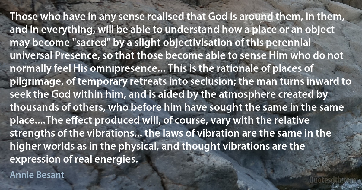 Those who have in any sense realised that God is around them, in them, and in everything, will be able to understand how a place or an object may become "sacred" by a slight objectivisation of this perennial universal Presence, so that those become able to sense Him who do not normally feel His omnipresence... This is the rationale of places of pilgrimage, of temporary retreats into seclusion; the man turns inward to seek the God within him, and is aided by the atmosphere created by thousands of others, who before him have sought the same in the same place....The effect produced will, of course, vary with the relative strengths of the vibrations... the laws of vibration are the same in the higher worlds as in the physical, and thought vibrations are the expression of real energies. (Annie Besant)