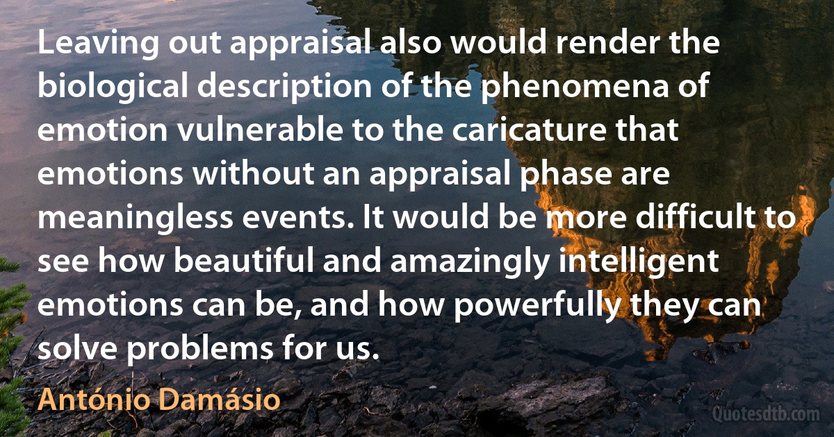 Leaving out appraisal also would render the biological description of the phenomena of emotion vulnerable to the caricature that emotions without an appraisal phase are meaningless events. It would be more difficult to see how beautiful and amazingly intelligent emotions can be, and how powerfully they can solve problems for us. (António Damásio)