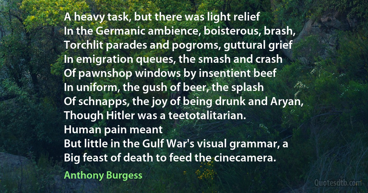 A heavy task, but there was light relief
In the Germanic ambience, boisterous, brash,
Torchlit parades and pogroms, guttural grief
In emigration queues, the smash and crash
Of pawnshop windows by insentient beef
In uniform, the gush of beer, the splash
Of schnapps, the joy of being drunk and Aryan,
Though Hitler was a teetotalitarian.
Human pain meant
But little in the Gulf War's visual grammar, a
Big feast of death to feed the cinecamera. (Anthony Burgess)