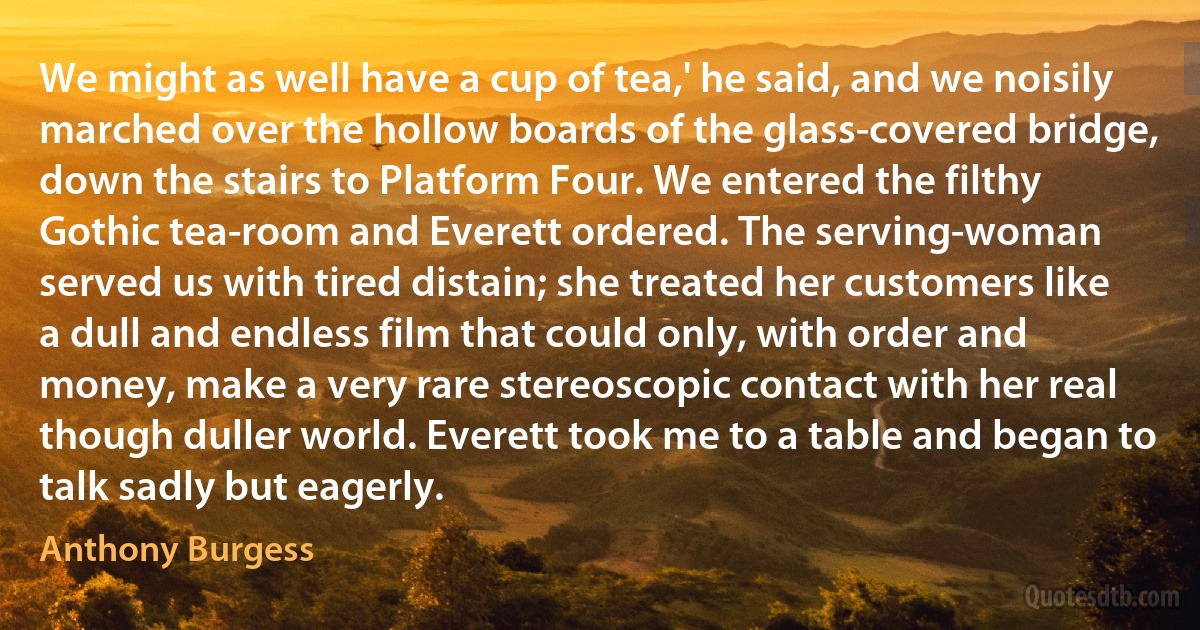 We might as well have a cup of tea,' he said, and we noisily marched over the hollow boards of the glass-covered bridge, down the stairs to Platform Four. We entered the filthy Gothic tea-room and Everett ordered. The serving-woman served us with tired distain; she treated her customers like a dull and endless film that could only, with order and money, make a very rare stereoscopic contact with her real though duller world. Everett took me to a table and began to talk sadly but eagerly. (Anthony Burgess)