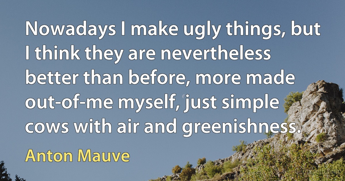 Nowadays I make ugly things, but I think they are nevertheless better than before, more made out-of-me myself, just simple cows with air and greenishness. (Anton Mauve)