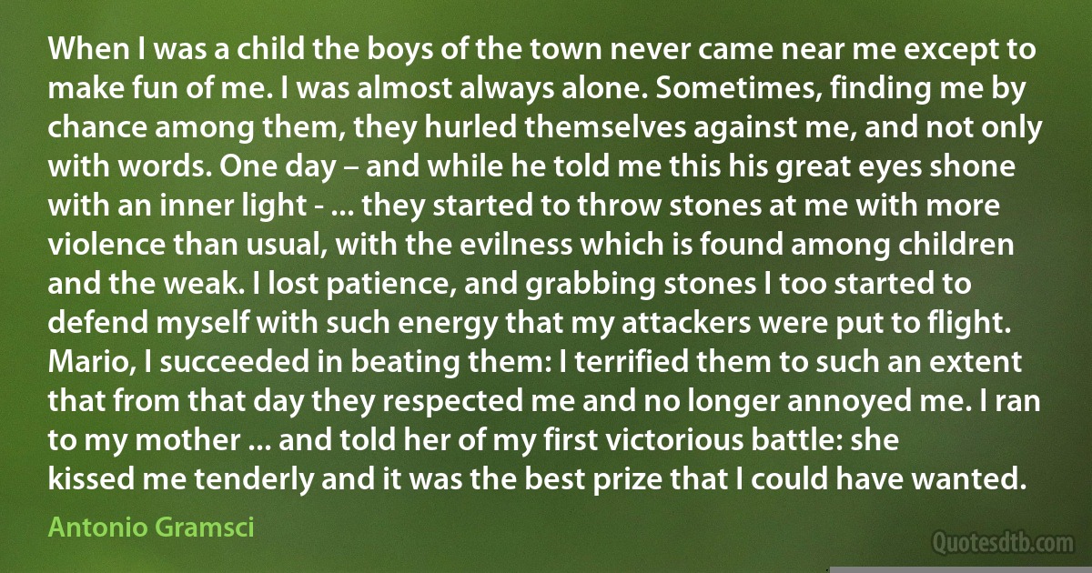 When I was a child the boys of the town never came near me except to make fun of me. I was almost always alone. Sometimes, finding me by chance among them, they hurled themselves against me, and not only with words. One day – and while he told me this his great eyes shone with an inner light - ... they started to throw stones at me with more violence than usual, with the evilness which is found among children and the weak. I lost patience, and grabbing stones I too started to defend myself with such energy that my attackers were put to flight. Mario, I succeeded in beating them: I terrified them to such an extent that from that day they respected me and no longer annoyed me. I ran to my mother ... and told her of my first victorious battle: she kissed me tenderly and it was the best prize that I could have wanted. (Antonio Gramsci)