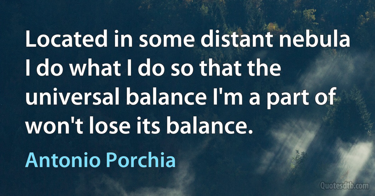 Located in some distant nebula I do what I do so that the universal balance I'm a part of won't lose its balance. (Antonio Porchia)