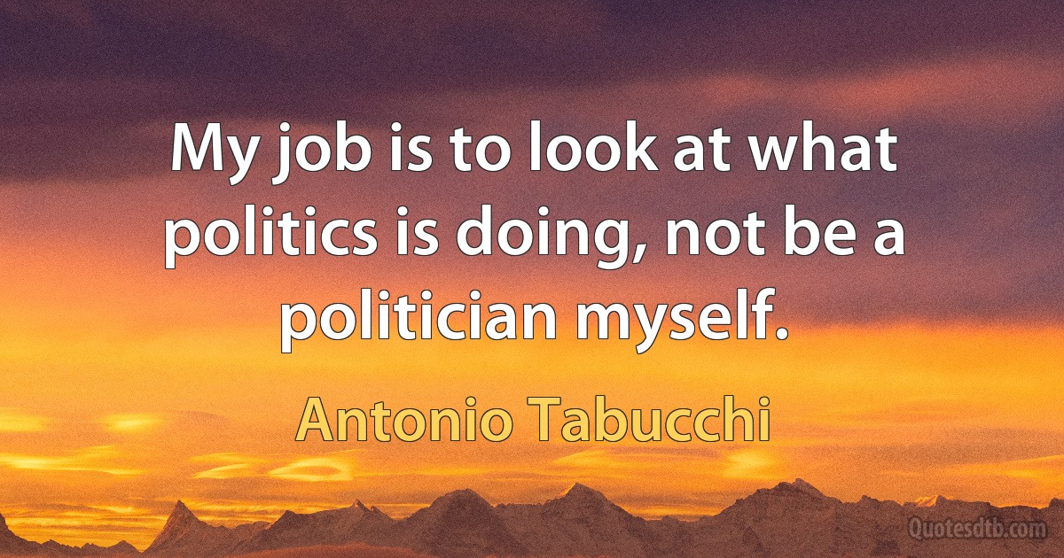 My job is to look at what politics is doing, not be a politician myself. (Antonio Tabucchi)