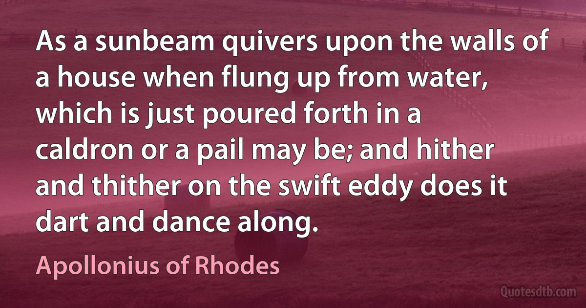 As a sunbeam quivers upon the walls of a house when flung up from water, which is just poured forth in a caldron or a pail may be; and hither and thither on the swift eddy does it dart and dance along. (Apollonius of Rhodes)