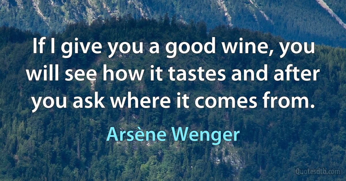 If I give you a good wine, you will see how it tastes and after you ask where it comes from. (Arsène Wenger)