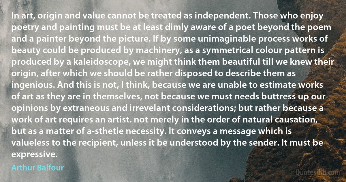 In art, origin and value cannot be treated as independent. Those who enjoy poetry and painting must be at least dimly aware of a poet beyond the poem and a painter beyond the picture. If by some unimaginable process works of beauty could be produced by machinery, as a symmetrical colour pattern is produced by a kaleidoscope, we might think them beautiful till we knew their origin, after which we should be rather disposed to describe them as ingenious. And this is not, I think, because we are unable to estimate works of art as they are in themselves, not because we must needs buttress up our opinions by extraneous and irrevelant considerations; but rather because a work of art requires an artist. not merely in the order of natural causation, but as a matter of a-sthetie necessity. It conveys a message which is valueless to the recipient, unless it be understood by the sender. It must be expressive. (Arthur Balfour)