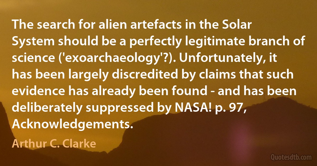 The search for alien artefacts in the Solar System should be a perfectly legitimate branch of science ('exoarchaeology'?). Unfortunately, it has been largely discredited by claims that such evidence has already been found - and has been deliberately suppressed by NASA! p. 97, Acknowledgements. (Arthur C. Clarke)