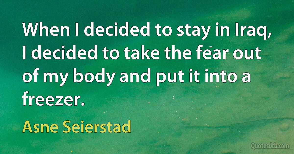 When I decided to stay in Iraq, I decided to take the fear out of my body and put it into a freezer. (Asne Seierstad)