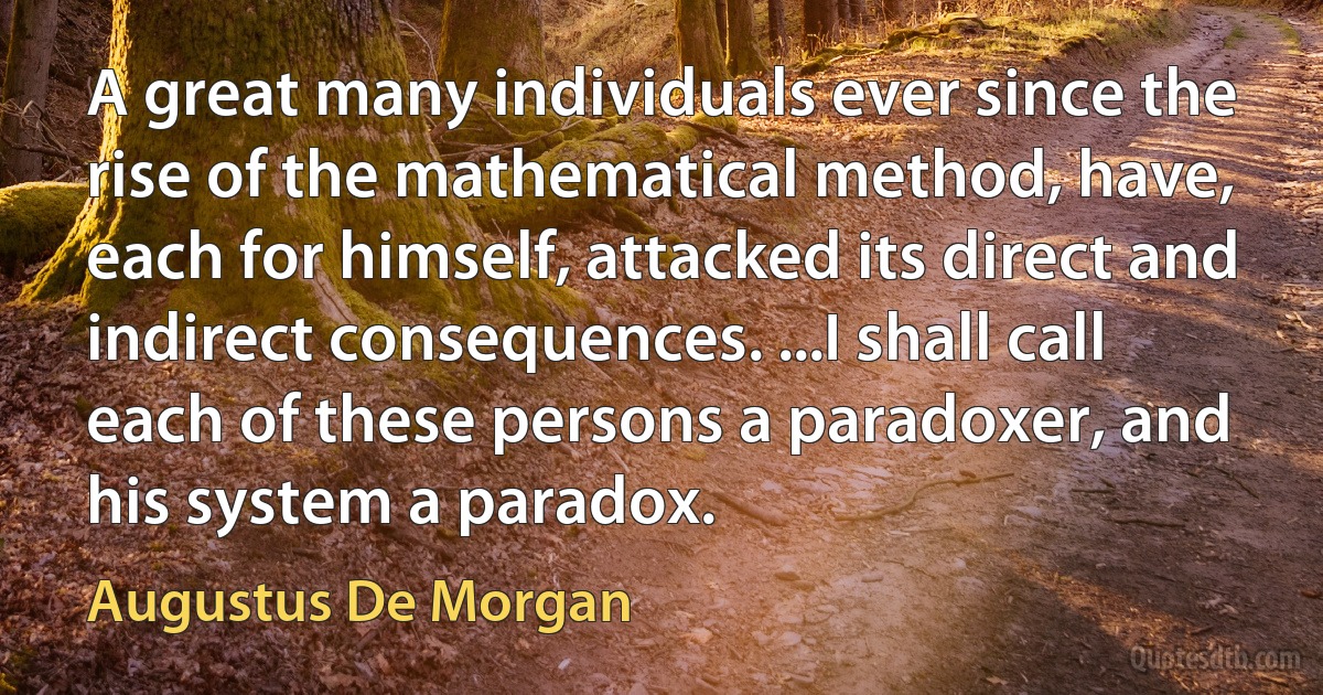 A great many individuals ever since the rise of the mathematical method, have, each for himself, attacked its direct and indirect consequences. ...I shall call each of these persons a paradoxer, and his system a paradox. (Augustus De Morgan)