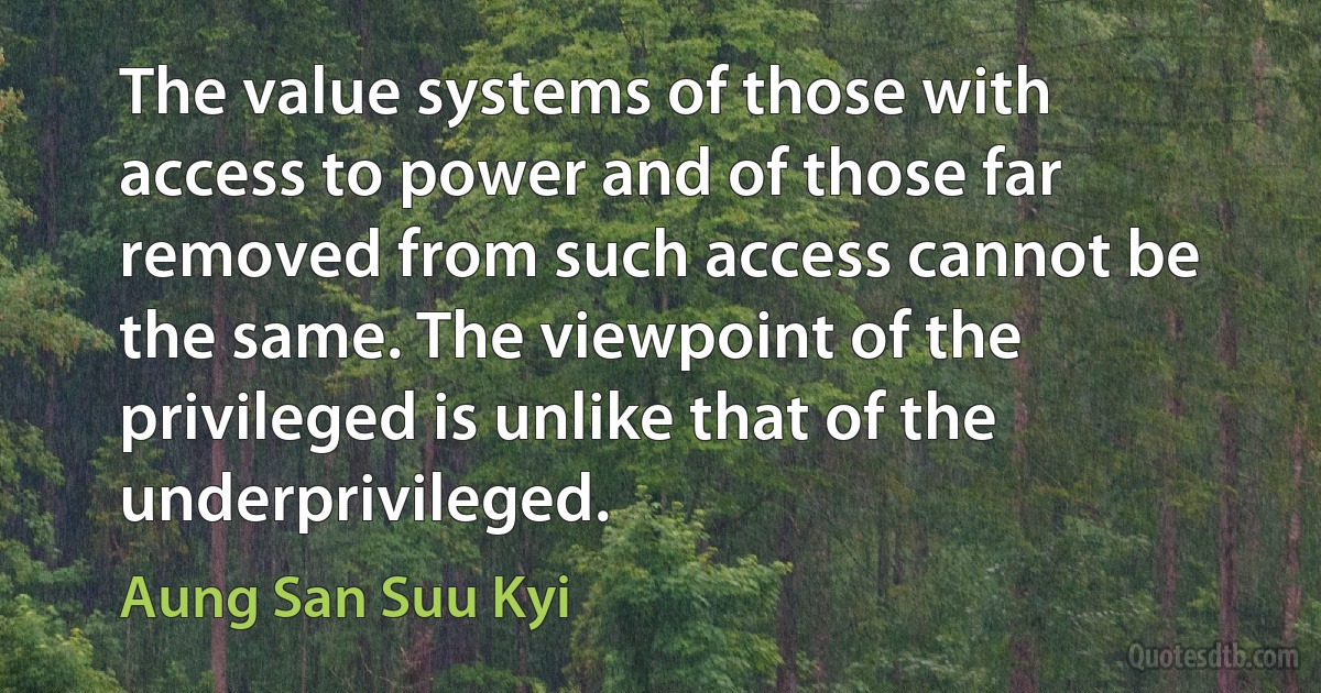 The value systems of those with access to power and of those far removed from such access cannot be the same. The viewpoint of the privileged is unlike that of the underprivileged. (Aung San Suu Kyi)