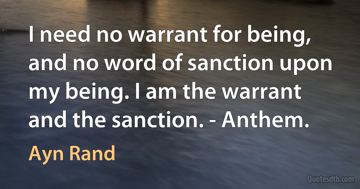 I need no warrant for being, and no word of sanction upon my being. I am the warrant and the sanction. - Anthem. (Ayn Rand)