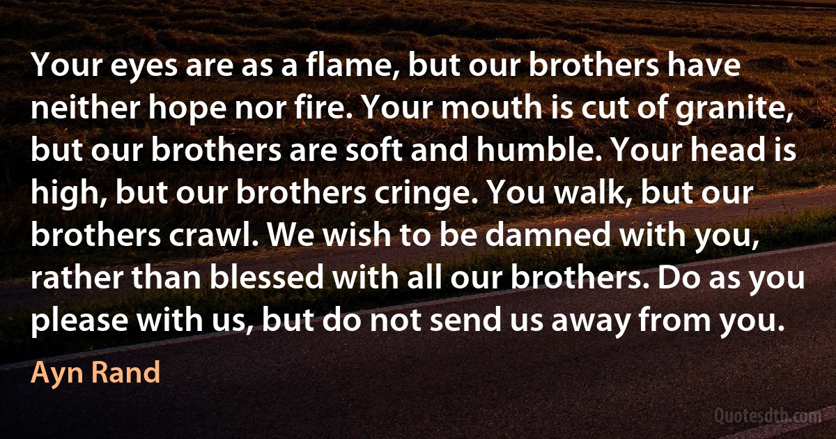 Your eyes are as a flame, but our brothers have neither hope nor fire. Your mouth is cut of granite, but our brothers are soft and humble. Your head is high, but our brothers cringe. You walk, but our brothers crawl. We wish to be damned with you, rather than blessed with all our brothers. Do as you please with us, but do not send us away from you. (Ayn Rand)